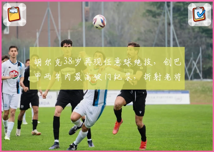 胡尔克38岁再现任意球绝技,创巴甲两年内最高破门纪录,折射老将价值与格局影响