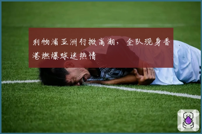 利物浦亚洲行掀高潮,全队现身香港燃爆球迷热情