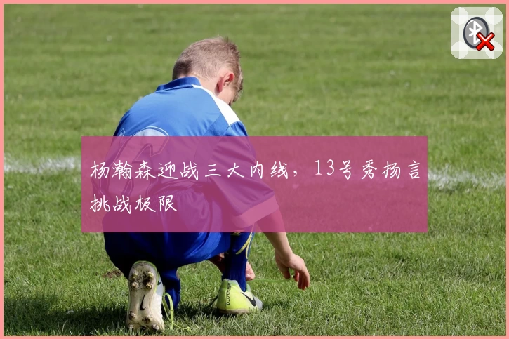 杨瀚森迎战三大内线,13号秀扬言挑战极限