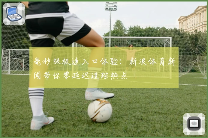 毫秒级极速入口体验：新浪体育新闻带你零延迟追踪热点