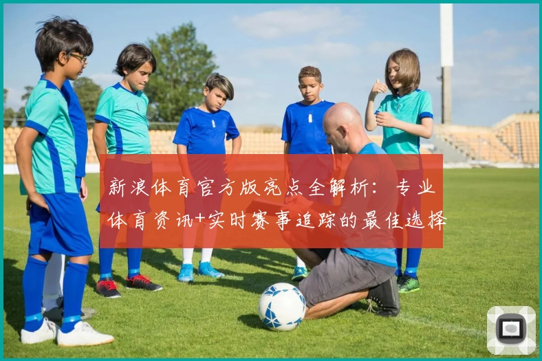 新浪体育官方版亮点全解析：专业体育资讯+实时赛事追踪的最佳选择