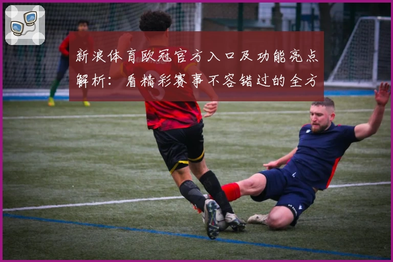 新浪体育欧冠官方入口及功能亮点解析：看精彩赛事不容错过的全方位体验