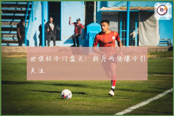 世俱杯冷门盘点:新月两场爆冷引关注