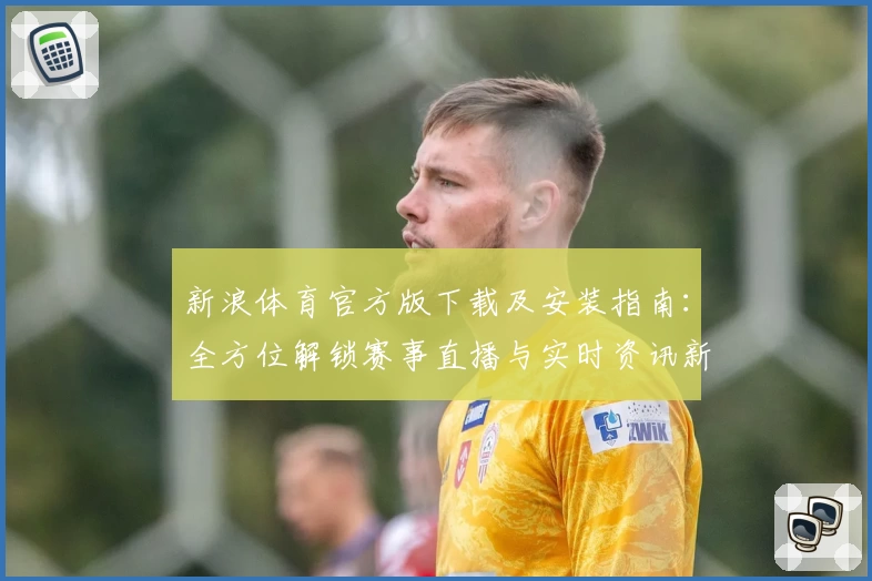 新浪体育官方版下载及安装指南：全方位解锁赛事直播与实时资讯新体验