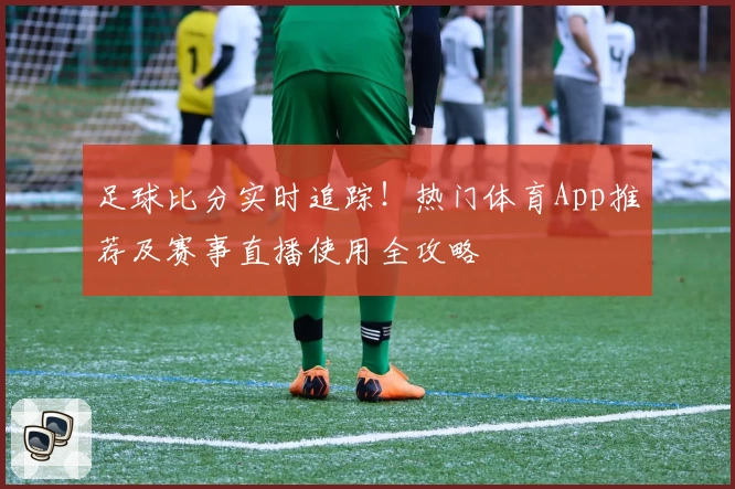 足球比分实时追踪!热门体育App推荐及赛事直播使用全攻略