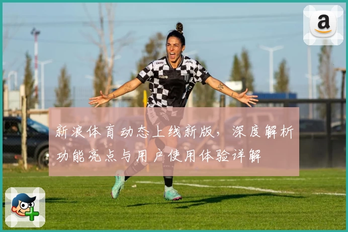 新浪体育动态上线新版，深度解析功能亮点与用户使用体验详解