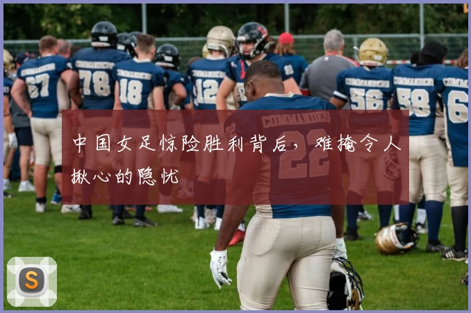中国女足惊险胜利背后,难掩令人揪心的隐忧