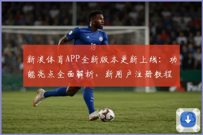 新浪体育APP全新版本更新上线：功能亮点全面解析，新用户注册教程一览