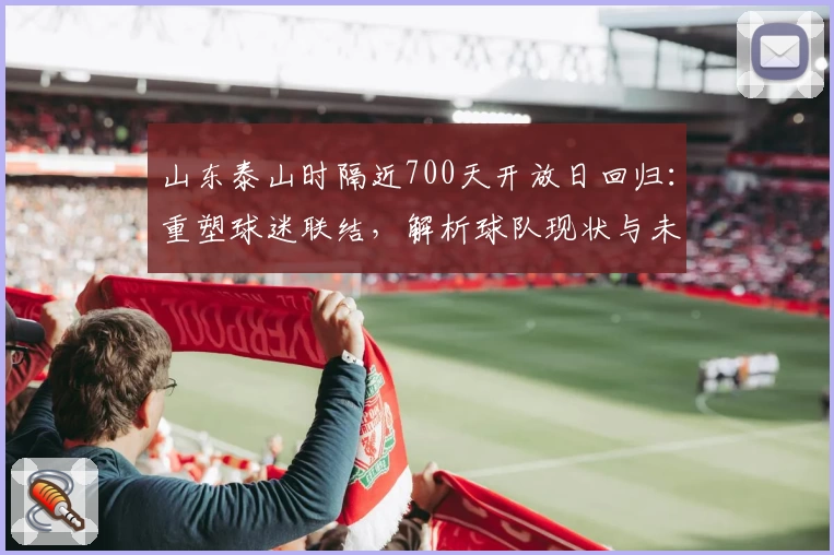 山东泰山时隔近700天开放日回归:重塑球迷联结,解析球队现状与未来布局