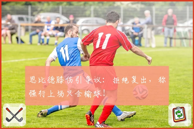 恩比德膝伤引争议:拒绝复出,称强行上场只会输球!
