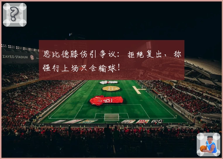 恩比德膝伤引争议:拒绝复出,称强行上场只会输球!