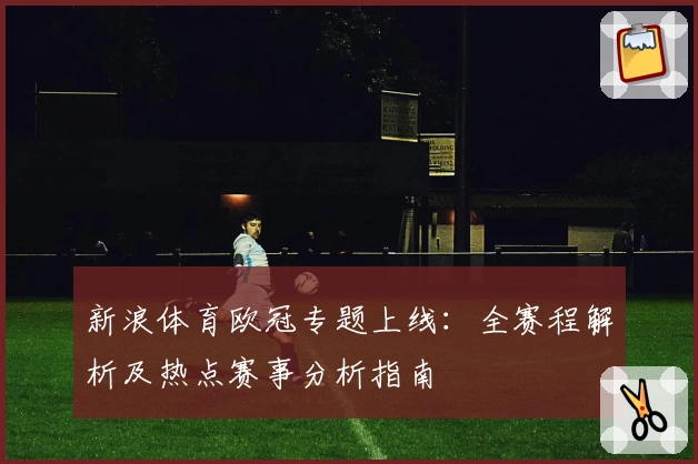 新浪体育欧冠专题上线：全赛程解析及热点赛事分析指南