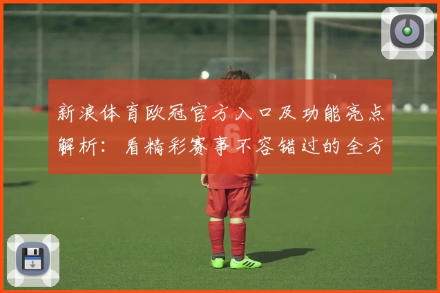 新浪体育欧冠官方入口及功能亮点解析：看精彩赛事不容错过的全方位体验