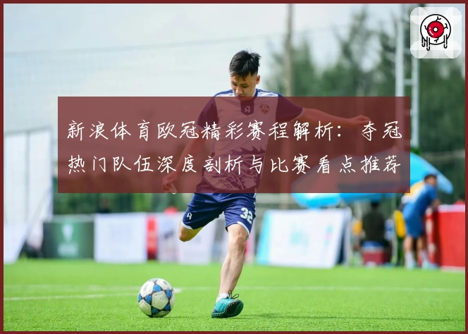 新浪体育欧冠精彩赛程解析：夺冠热门队伍深度剖析与比赛看点推荐
