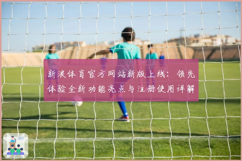 新浪体育官方网站新版上线：领先体验全新功能亮点与注册使用详解