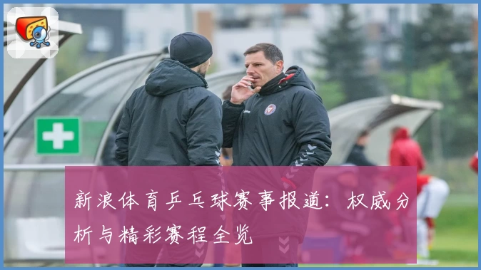 新浪体育乒乓球赛事报道：权威分析与精彩赛程全览